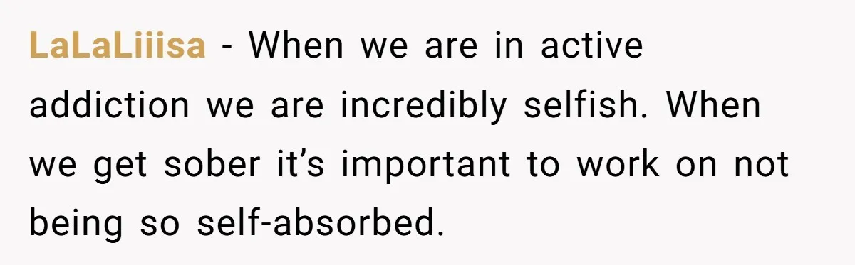Man Asks If He Should Mourn the Ex-Girlfriend He Led Down a Dark Path LaLaLiiisa − When we are in active addiction we are incredibly selfish. When we get sober it’s important to work on not being so self-absorbed.