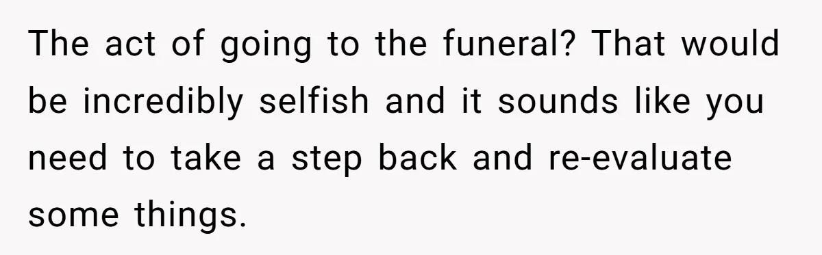 Man Asks If He Should Mourn the Ex-Girlfriend He Led Down a Dark Path The act of going to the funeral? That would be incredibly selfish and it sounds like you need to take a step back and re-evaluate some things.