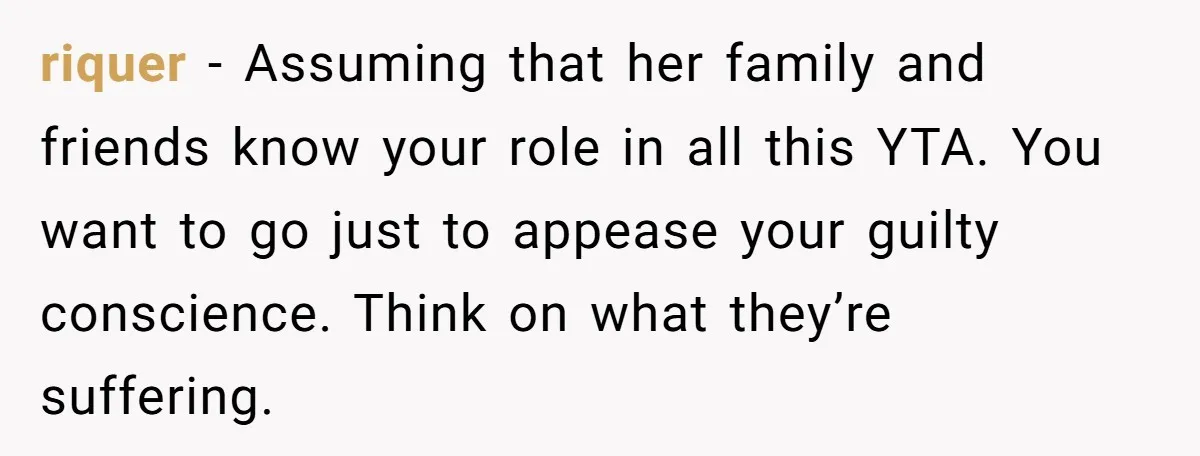 Man Asks If He Should Mourn the Ex-Girlfriend He Led Down a Dark Path riquer − Assuming that her family and friends know your role in all this YTA. You want to go just to appease your guilty conscience. Think on what they’re suffering.
