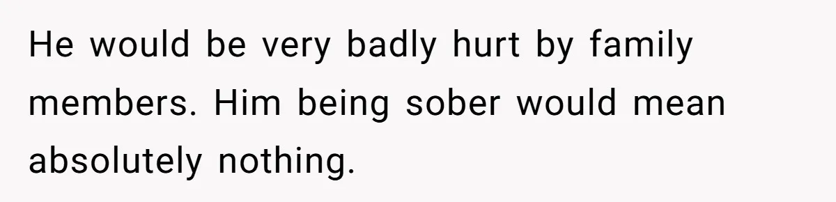 Man Asks If He Should Mourn the Ex-Girlfriend He Led Down a Dark Path He would be very badly hurt by family members. Him being sober would mean absolutely nothing.