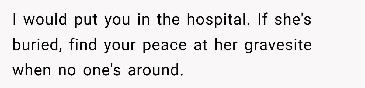Man Asks If He Should Mourn the Ex-Girlfriend He Led Down a Dark Path I would put you in the hospital. If she's buried, find your peace at her gravesite when no one's around.