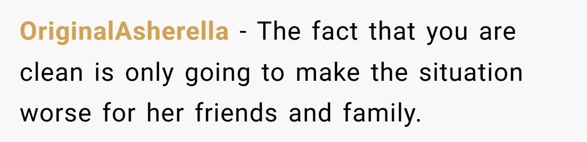 Man Asks If He Should Mourn the Ex-Girlfriend He Led Down a Dark Path OriginalAsherella − The fact that you are clean is only going to make the situation worse for her friends and family.