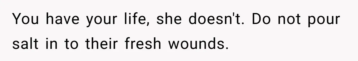 Man Asks If He Should Mourn the Ex-Girlfriend He Led Down a Dark Path You have your life, she doesn't. Do not pour salt in to their fresh wounds.