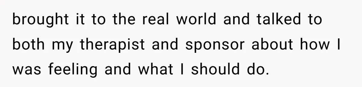 Man Asks If He Should Mourn the Ex-Girlfriend He Led Down a Dark Path brought it to the real world and talked to both my therapist and sponsor about how I was feeling and what I should do.