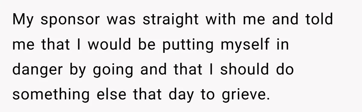 Man Asks If He Should Mourn the Ex-Girlfriend He Led Down a Dark Path My sponsor was straight with me and told me that I would be putting myself in danger by going and that I should do something else that day to grieve.