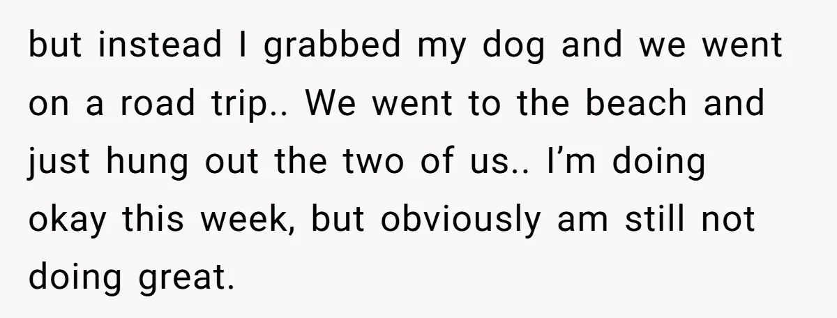 Man Asks If He Should Mourn the Ex-Girlfriend He Led Down a Dark Path but instead I grabbed my dog and we went on a road trip.. We went to the beach and just hung out the two of us.. I’m doing okay this...