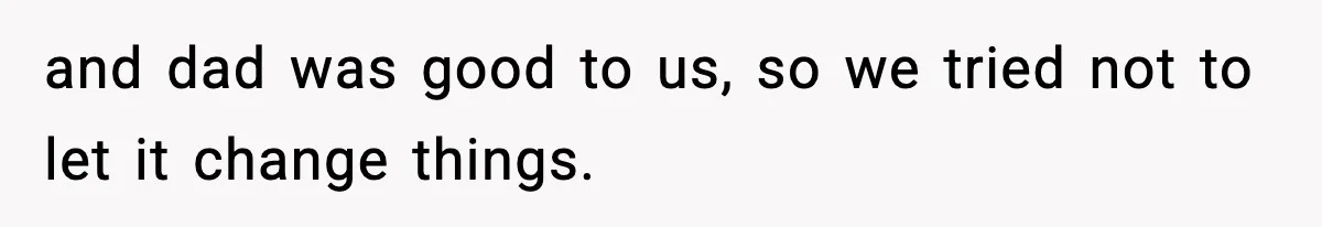 and dad was good to us, so we tried not to let it change things.