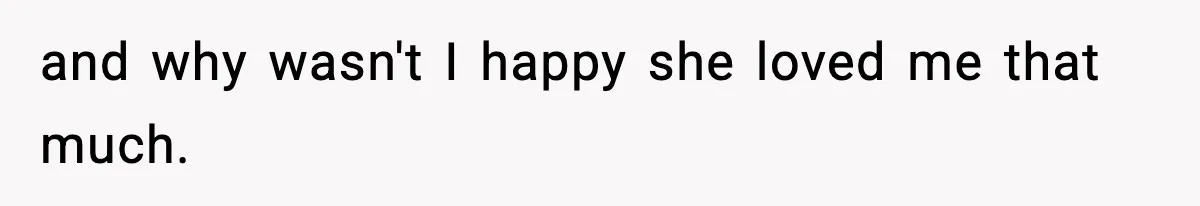 and why wasn't I happy she loved me that much.