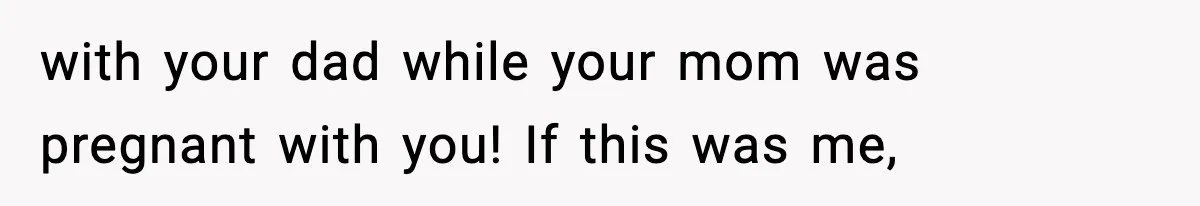 with your dad while your mom was pregnant with you! If this was me,