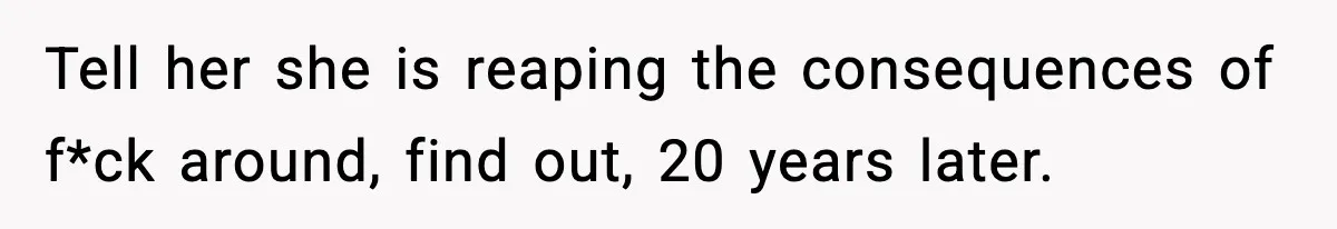 Tell her she is reaping the consequences of f*ck around, find out, 20 years later.