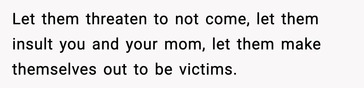 Let them threaten to not come, let them insult you and your mom, let them make themselves out to be victims.