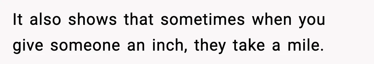 It also shows that sometimes when you give someone an inch, they take a mile.