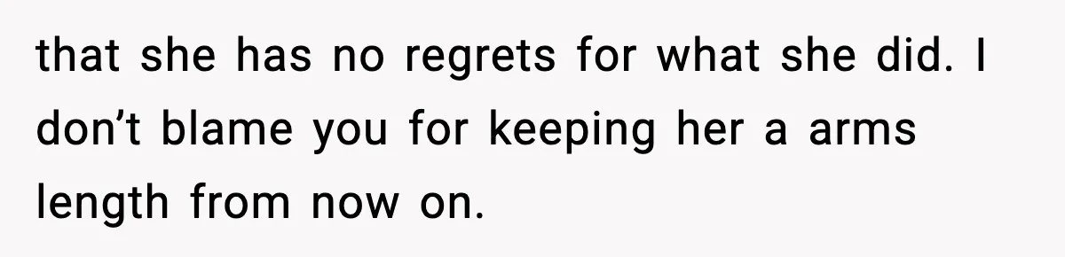 that she has no regrets for what she did. I don’t blame you for keeping her a arms length from now on.