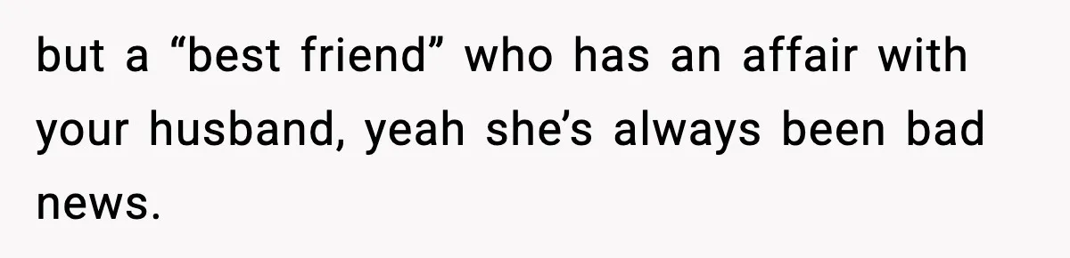 but a “best friend” who has an affair with your husband, yeah she’s always been bad news.