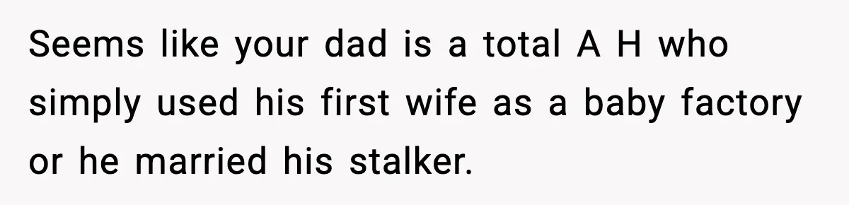 Seems like your dad is a total A H who simply used his first wife as a baby factory or he married his stalker.