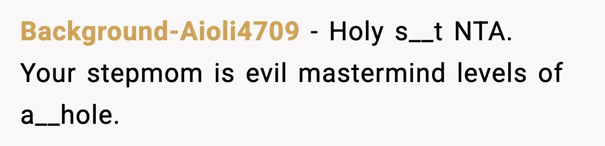 Background-Aioli4709 − Holy s__t NTA. Your stepmom is evil mastermind levels of a__hole.