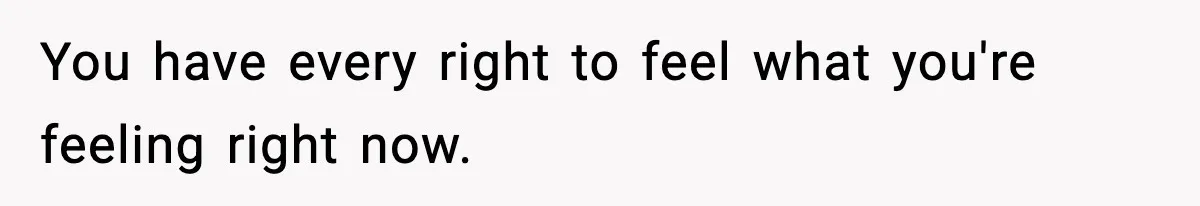 You have every right to feel what you're feeling right now.