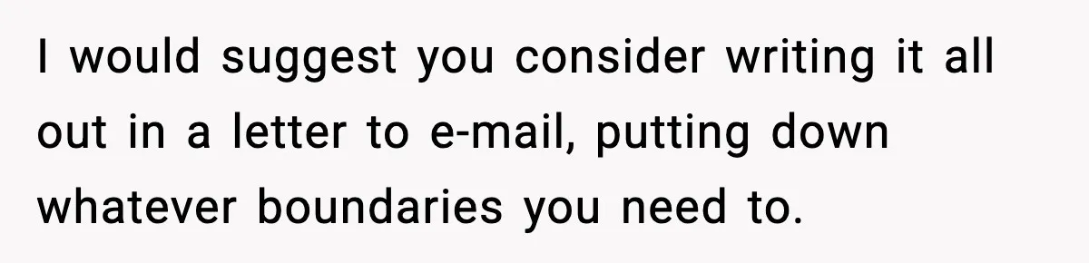 I would suggest you consider writing it all out in a letter to e-mail, putting down whatever boundaries you need to.