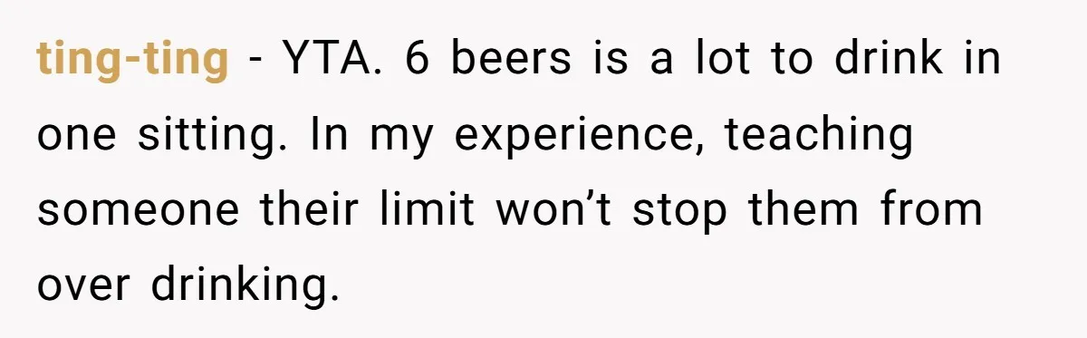 Wife Calls Husband Irresponsible After He Lets Minor Son Get Tipsy ting-ting − YTA. 6 beers is a lot to drink in one sitting. In my experience, teaching someone their limit won’t stop them from over drinking.