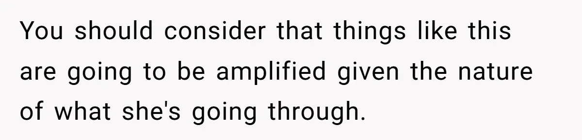 Wife Calls Husband Irresponsible After He Lets Minor Son Get Tipsy You should consider that things like this are going to be amplified given the nature of what she's going through.