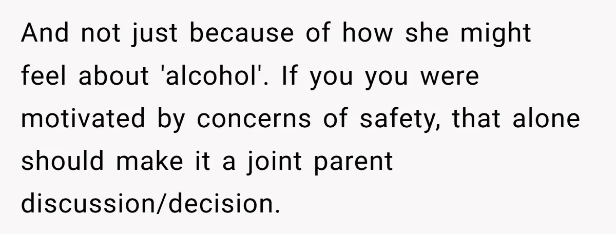 Wife Calls Husband Irresponsible After He Lets Minor Son Get Tipsy And not just because of how she might feel about 'alcohol'. If you you were motivated by concerns of safety, that alone should make it a joint parent discussion/decision.