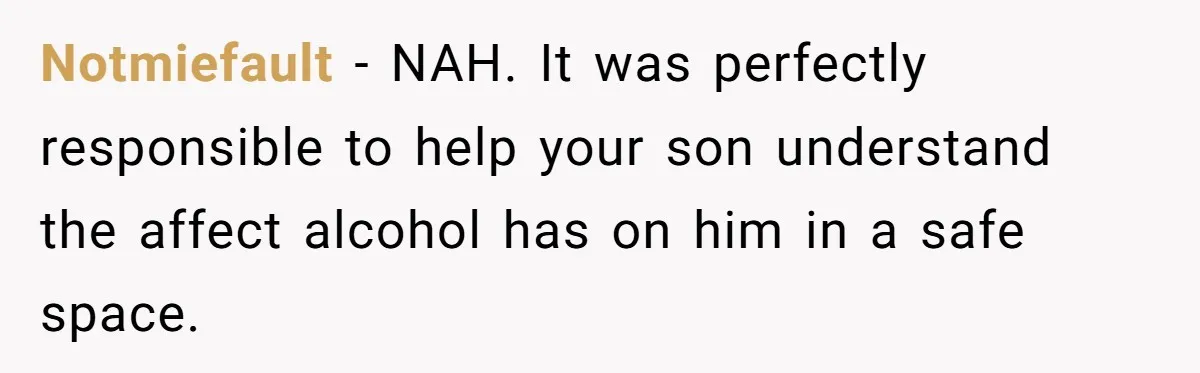 Wife Calls Husband Irresponsible After He Lets Minor Son Get Tipsy Notmiefault − NAH. It was perfectly responsible to help your son understand the affect alcohol has on him in a safe space.