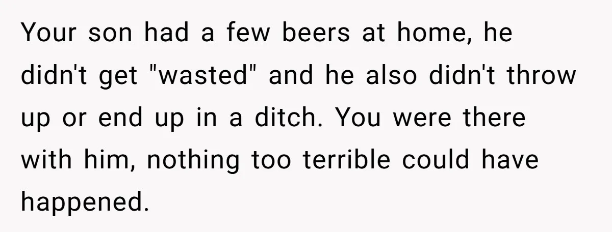 Wife Calls Husband Irresponsible After He Lets Minor Son Get Tipsy Your son had a few beers at home, he didn't get "wasted" and he also didn't throw up or end up in a ditch. You were there with him, nothing...