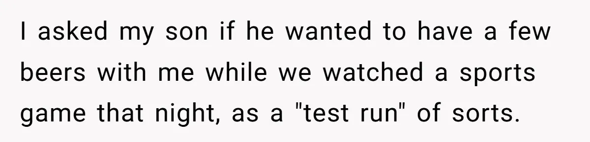 Wife Calls Husband Irresponsible After He Lets Minor Son Get Tipsy I asked my son if he wanted to have a few beers with me while we watched a sports game that night, as a "test run" of sorts.