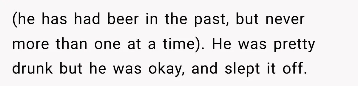 Wife Calls Husband Irresponsible After He Lets Minor Son Get Tipsy (he has had beer in the past, but never more than one at a time). He was pretty drunk but he was okay, and slept it off.
