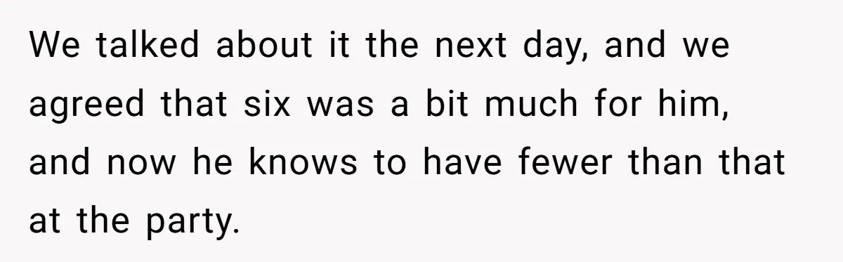 Wife Calls Husband Irresponsible After He Lets Minor Son Get Tipsy We talked about it the next day, and we agreed that six was a bit much for him, and now he knows to have fewer than that at the party.