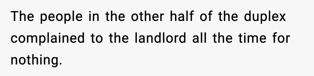 The people in the other half of the duplex complained to the landlord all the time for nothing.