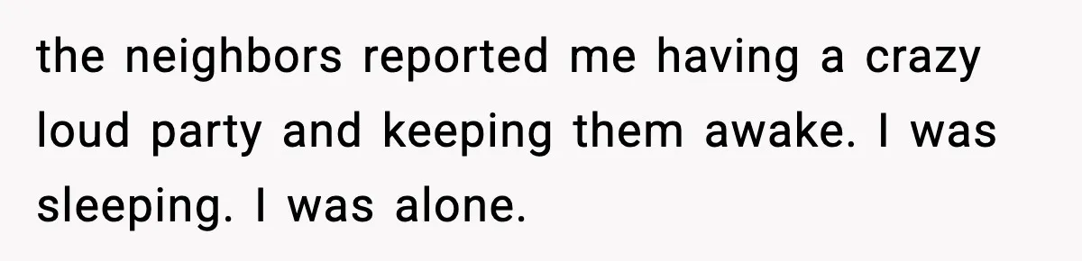 the neighbors reported me having a crazy loud party and keeping them awake. I was sleeping. I was alone.