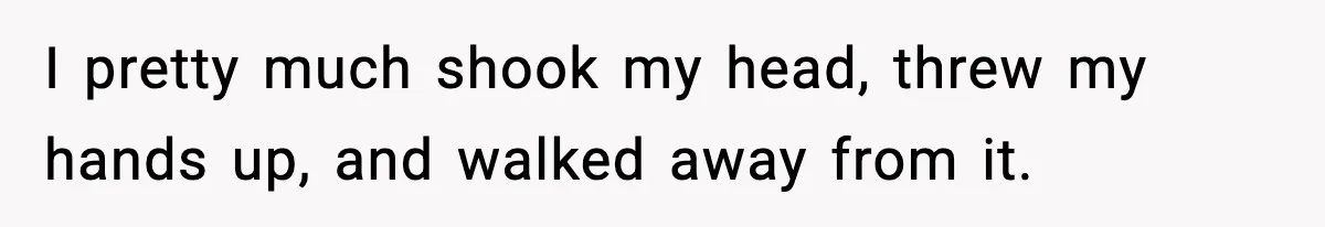 I pretty much shook my head, threw my hands up, and walked away from it.