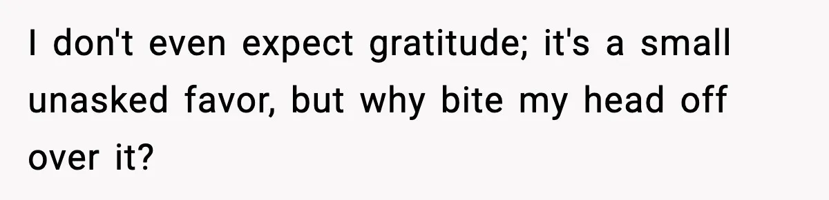 I don't even expect gratitude; it's a small unasked favor, but why bite my head off over it?