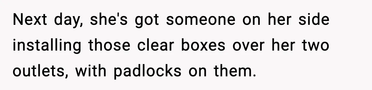 Next day, she's got someone on her side installing those clear boxes over her two outlets, with padlocks on them.