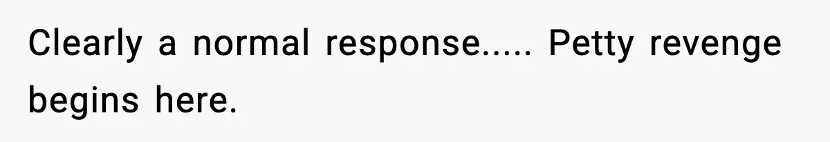 Clearly a normal response..... Petty revenge begins here.