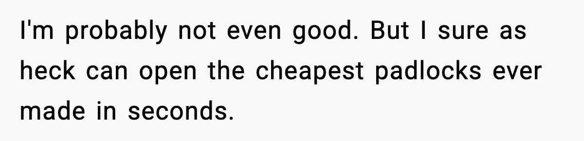 I'm probably not even good. But I sure as heck can open the cheapest padlocks ever made in seconds.