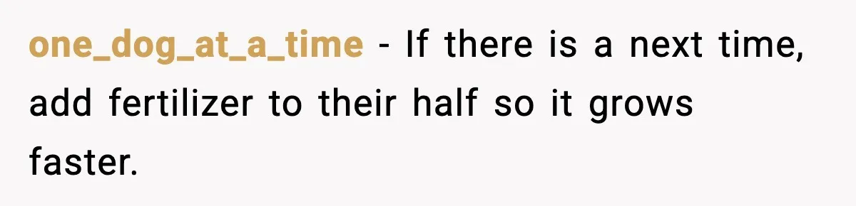one_dog_at_a_time − If there is a next time, add fertilizer to their half so it grows faster.