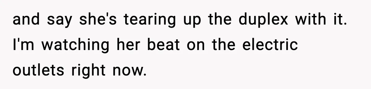 and say she's tearing up the duplex with it. I'm watching her beat on the electric outlets right now.