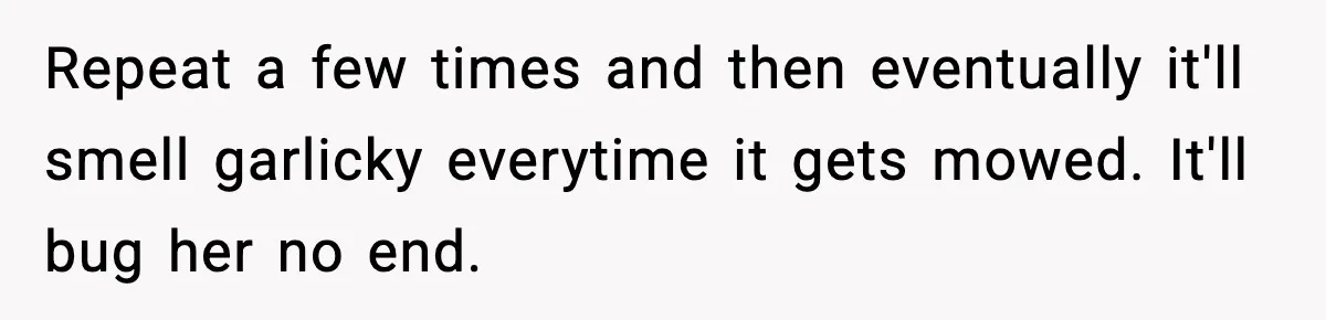 Repeat a few times and then eventually it'll smell garlicky everytime it gets mowed. It'll bug her no end.