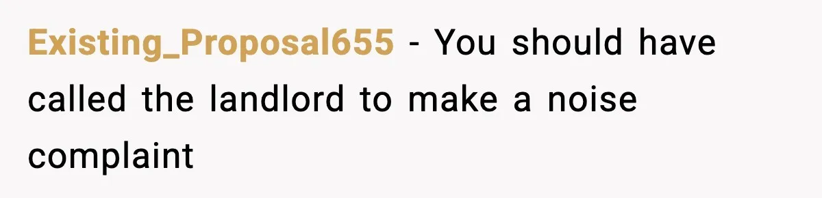 Existing_Proposal655 − You should have called the landlord to make a noise complaint