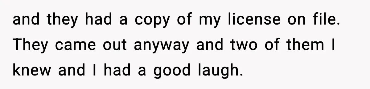 and they had a copy of my license on file. They came out anyway and two of them I knew and I had a good laugh.