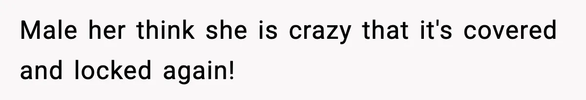 Male her think she is crazy that it's covered and locked again!