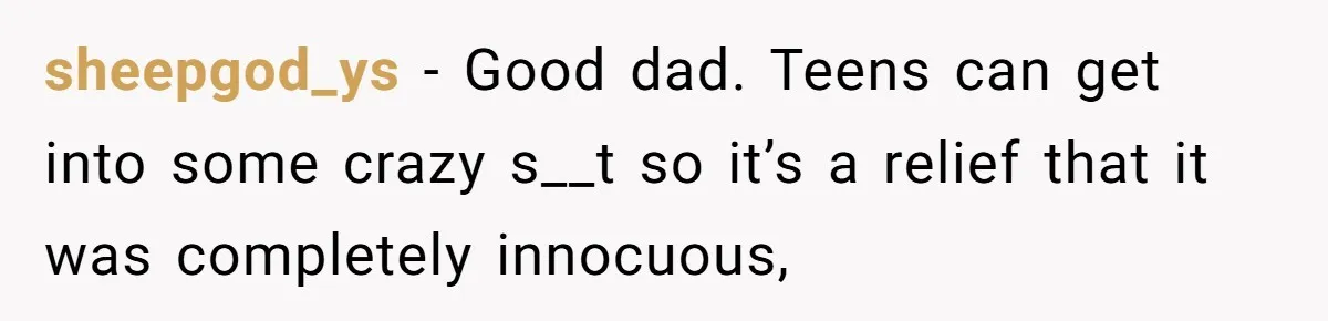 sheepgod_ys − Good dad. Teens can get into some crazy s__t so it’s a relief that it was completely innocuous,