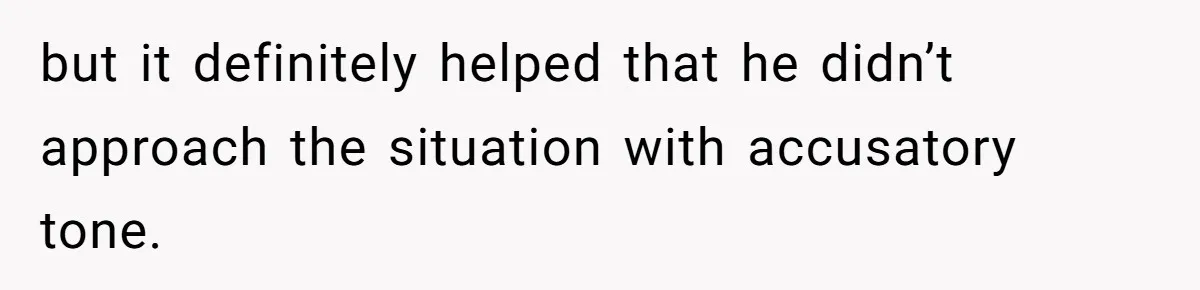 but it definitely helped that he didn’t approach the situation with accusatory tone.