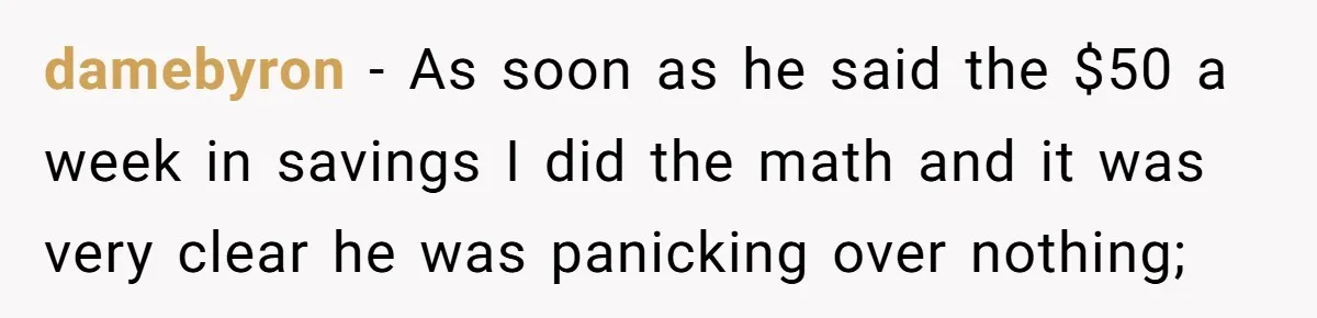 damebyron − As soon as he said the $50 a week in savings I did the math and it was very clear he was panicking over nothing;