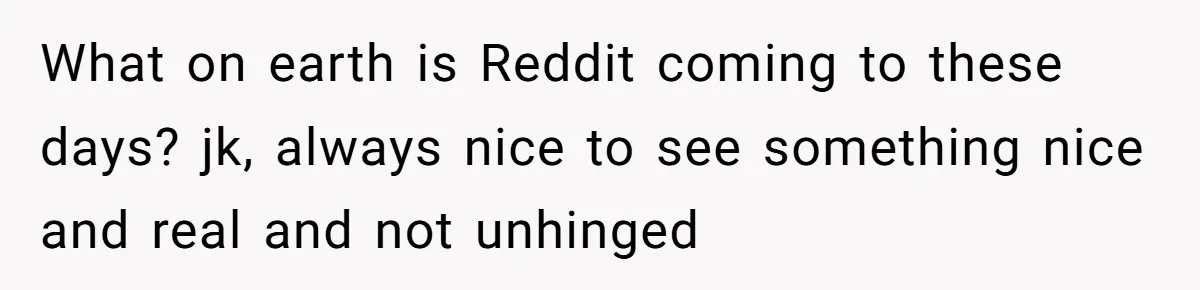 What on earth is Reddit coming to these days? jk, always nice to see something nice and real and not unhinged