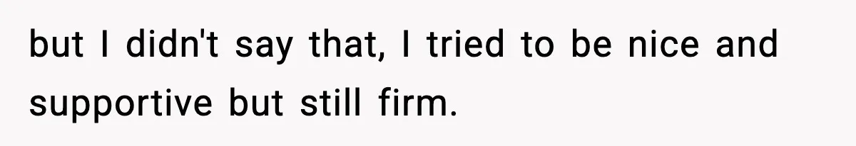 but I didn't say that, I tried to be nice and supportive but still firm.