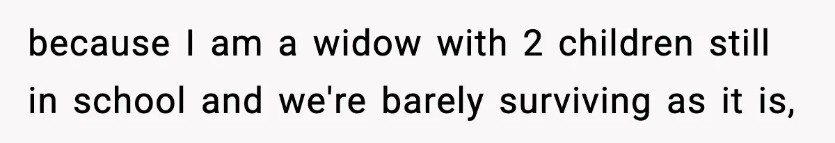because I am a widow with 2 children still in school and we're barely surviving as it is,