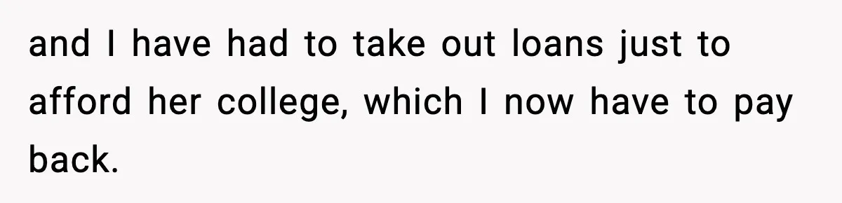 and I have had to take out loans just to afford her college, which I now have to pay back.